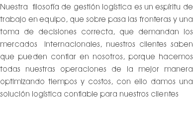 Nuestra filosofía de gestión logística es un espíritu de trabajo en equipo, que sobre pasa las fronteras y una toma de decisiones correcta, que demandan los mercados internacionales, nuestros clientes saben que pueden confiar en nosotros, porque hacemos todas nuestras operaciones de la mejor manera optimizando tiempos y costos, con ello damos una solución logística confiable para nuestros clientes 